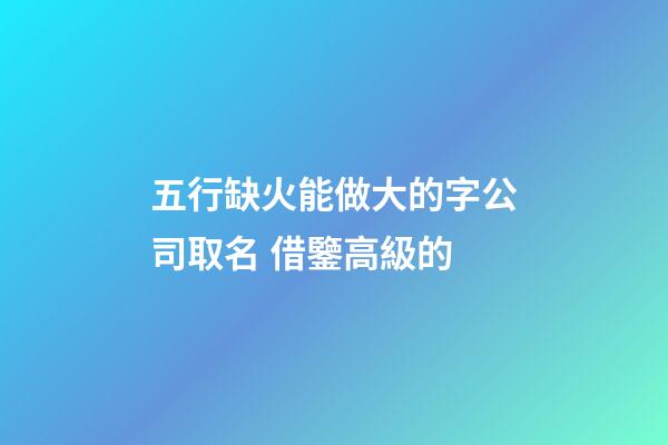 五行缺火能做大的字公司取名 借鑒高級的